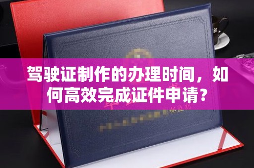 融水驾驶证制作的办理时间，如何高效完成证件申请？